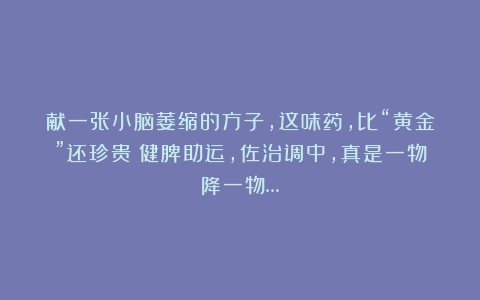 献一张小脑萎缩的方子，这味药，比“黄金”还珍贵！健脾助运，佐治调中，真是一物降一物…