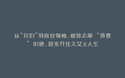 从“弃妇”到商业领袖，被徐志摩 “休妻” 的她，迎来开挂大女主人生！