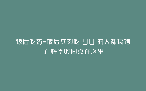 饭后吃药=饭后立刻吃？90%的人都搞错了！科学时间点在这里