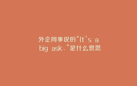 外企同事说的“It’s a big ask.”是什么意思？