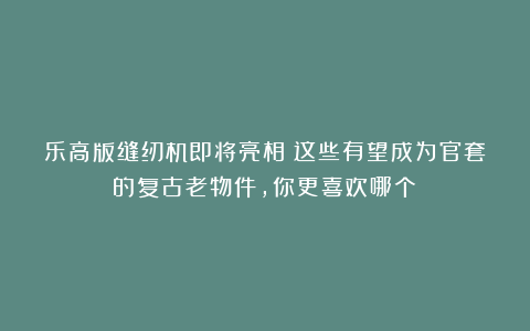 乐高版缝纫机即将亮相！这些有望成为官套的复古老物件，你更喜欢哪个？