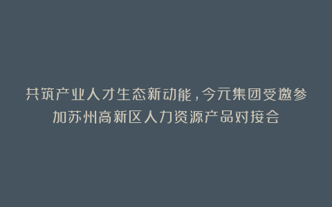 共筑产业人才生态新动能，今元集团受邀参加苏州高新区人力资源产品对接会