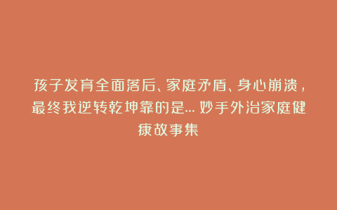 孩子发育全面落后、家庭矛盾、身心崩溃，最终我逆转乾坤靠的是…|妙手外治家庭健康故事集