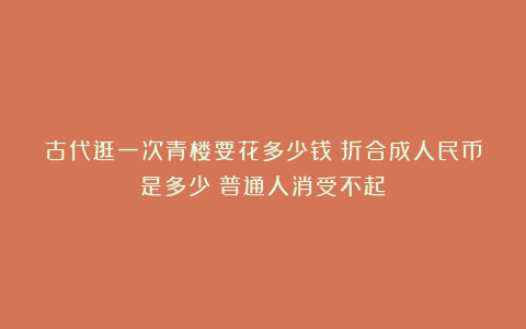 古代逛一次青楼要花多少钱？折合成人民币是多少？普通人消受不起