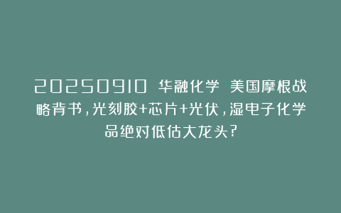 20250910 华融化学 美国摩根战略背书,光刻胶+芯片+光伏,湿电子化学品绝对低估大龙头?