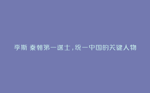 李斯：秦朝第一谋士，统一中国的关键人物