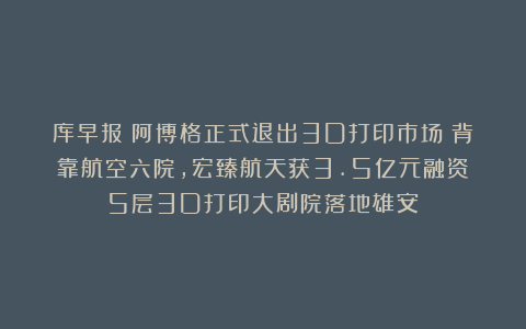 库早报｜阿博格正式退出3D打印市场；背靠航空六院，宏臻航天获3.5亿元融资；5层3D打印大剧院落地雄安