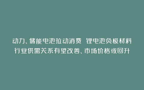 动力、储能电池拉动消费 锂电池负极材料行业供需关系有望改善、市场价格或回升