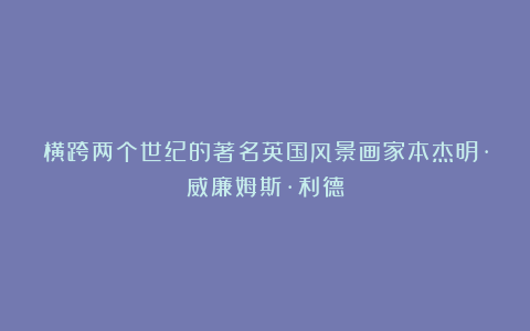 横跨两个世纪的著名英国风景画家本杰明·威廉姆斯·利德