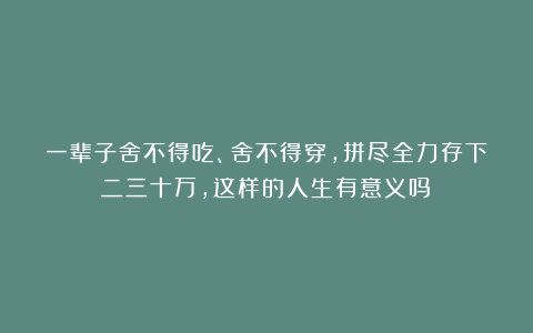 一辈子舍不得吃、舍不得穿，拼尽全力存下二三十万，这样的人生有意义吗？