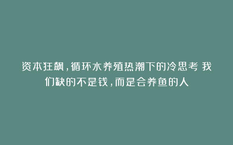 资本狂飙，循环水养殖热潮下的冷思考：我们缺的不是钱，而是会养鱼的人