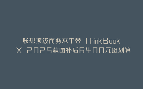 联想顶级商务本平替？ThinkBook X 2025款国补后6400元挺划算