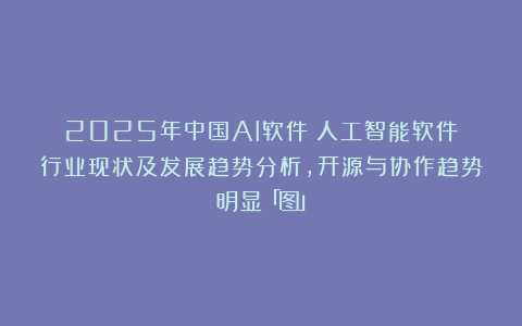 2025年中国AI软件（人工智能软件）行业现状及发展趋势分析，开源与协作趋势明显「图」