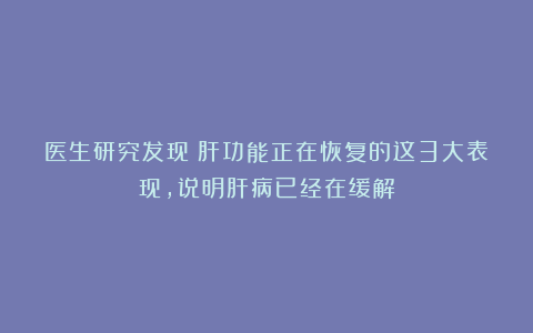 医生研究发现：肝功能正在恢复的这3大表现，说明肝病已经在缓解