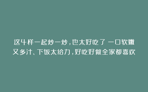 这4样一起炒一炒，也太好吃了！一口软嫩又多汁、下饭太给力，好吃好做全家都喜欢