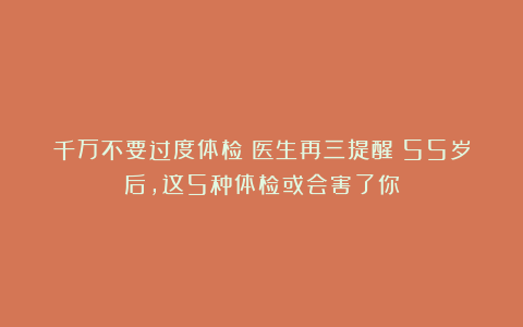 千万不要过度体检？医生再三提醒：55岁后，这5种体检或会害了你