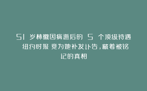 51 岁林徽因病逝后的 5 个顶级待遇:《纽约时报》竟为她补发讣告,藏着被铭记的真相
