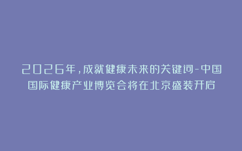 2026年,成就健康未来的关键词-中国国际健康产业博览会将在北京盛装开启