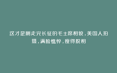 这才是刚走完长征的毛主席相貌，美国人拍摄，满脸憔悴，瘦得脱相