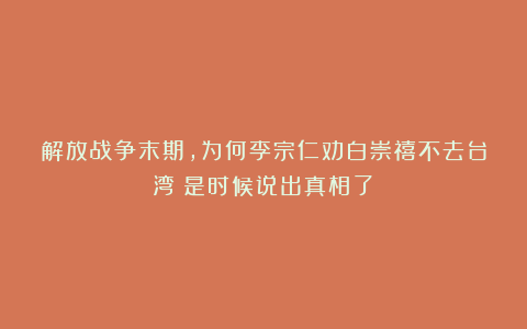 解放战争末期，为何李宗仁劝白崇禧不去台湾？是时候说出真相了！