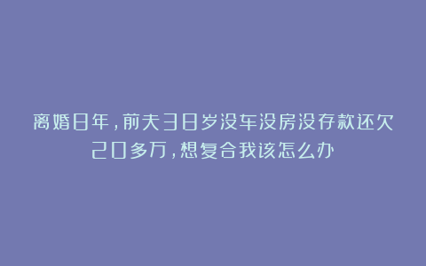 离婚8年,前夫38岁没车没房没存款还欠20多万,想复合我该怎么办？