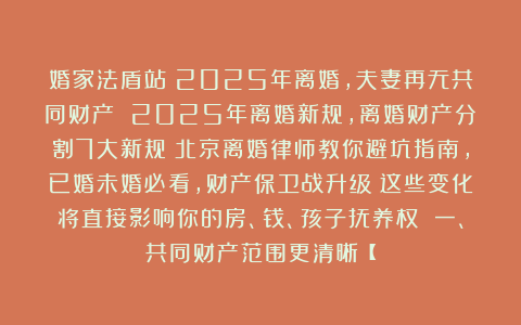 婚家法盾站：2025年离婚，夫妻再无共同财产 2025年离婚新规，离婚财产分割7大新规！北京离婚律师教你避坑指南，已婚未婚必看，财产保卫战升级！这些变化将直接影响你的房、钱、孩子抚养权 一、共同财产范围更清晰【