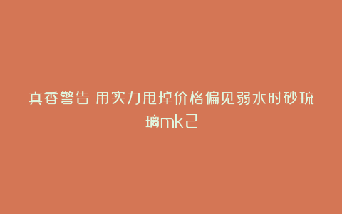 真香警告！用实力甩掉价格偏见弱水时砂琉璃mk2
