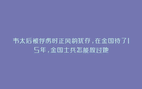 韦太后被俘虏时正风韵犹存，在金国待了15年，金国士兵怎能放过她