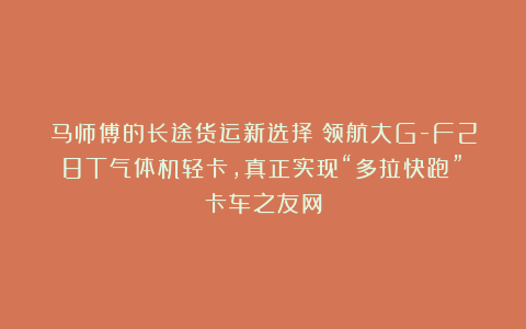 马师傅的长途货运新选择：领航大G-F28T气体机轻卡，真正实现“多拉快跑”丨卡车之友网