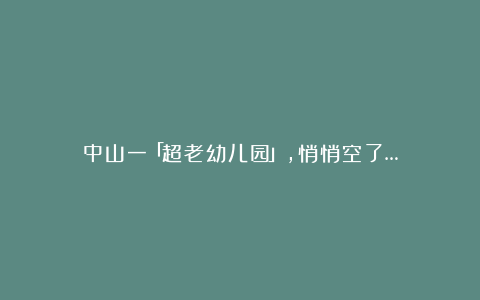 中山一「超老幼儿园」，悄悄空了…