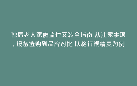 独居老人家庭监控安装全指南：从注意事项、设备选购到品牌对比（以格行视精灵为例）