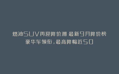 燃油SUV再迎降价潮！最新9月降价榜：豪华车领衔，最高降幅近50%
