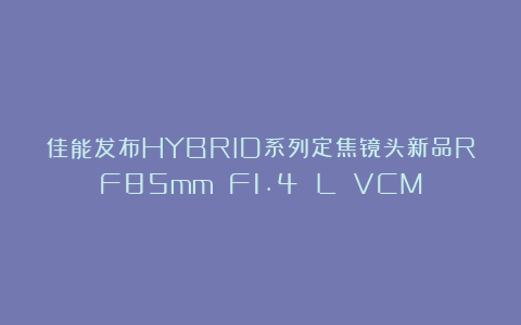 佳能发布HYBRID系列定焦镜头新品RF85mm F1.4 L VCM