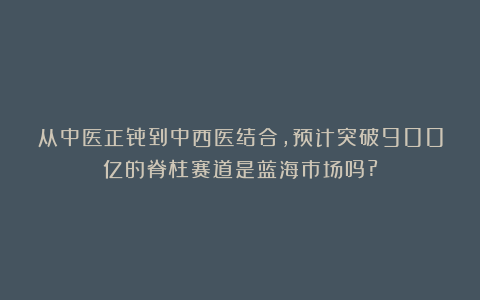 从中医正骨到中西医结合，预计突破900亿的脊柱赛道是蓝海市场吗?