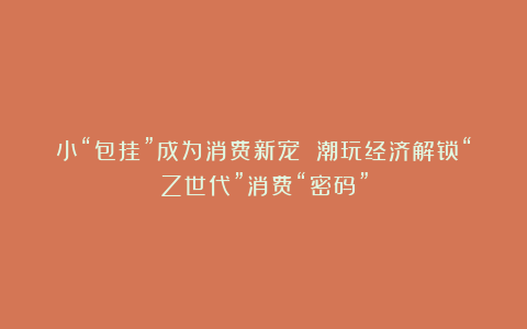 小“包挂”成为消费新宠 潮玩经济解锁“Z世代”消费“密码”