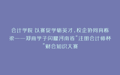 会计学院丨以赛促学砺英才，校企协同育栋梁——郑商学子闪耀河南省“注册会计师杯”财会知识大赛