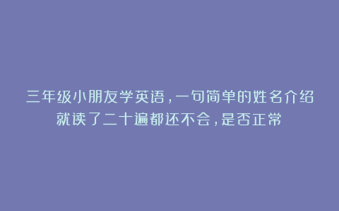 三年级小朋友学英语，一句简单的姓名介绍就读了二十遍都还不会，是否正常？