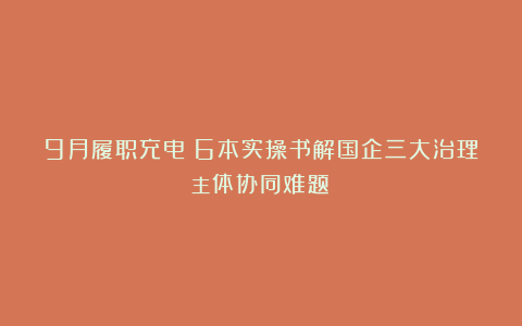 9月履职充电：6本实操书解国企三大治理主体协同难题→