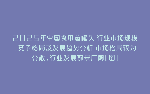 2025年中国食用菌罐头‌行业市场规模、竞争格局及发展趋势分析：市场格局较为分散，行业发展前景广阔[图]