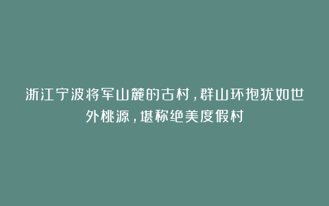 浙江宁波将军山麓的古村，群山环抱犹如世外桃源，堪称绝美度假村