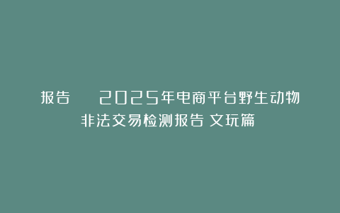 报告 | 《2025年电商平台野生动物非法交易检测报告（文玩篇）》