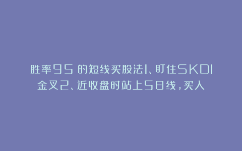 胜率95%的短线买股法1、盯住SKDI金叉2、近收盘时站上5日线，买入