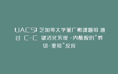 【JACS】芝加哥大学董广彬课题组：通过 C-C 键活化实现β-内酰胺的“剪切-重组”反应