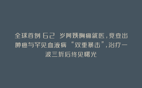 全球首例！62 岁阿姨胸痛就医，竟查出肺癌与罕见血液病 “双重暴击”，治疗一波三折后终见曙光