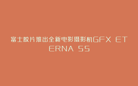 富士胶片推出全新电影摄影机GFX ETERNA 55