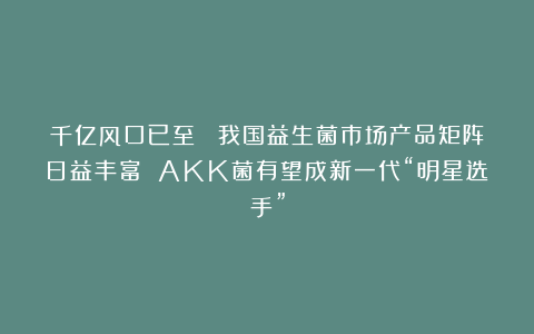 千亿风口已至！ 我国益生菌市场产品矩阵日益丰富 AKK菌有望成新一代“明星选手”