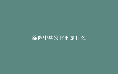 缔造中华文化的是什么？