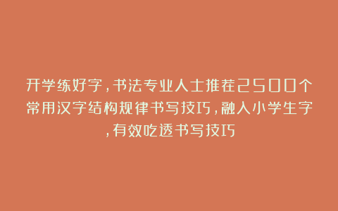 开学练好字,书法专业人士推荐2500个常用汉字结构规律书写技巧,融入小学生字,有效吃透书写技巧