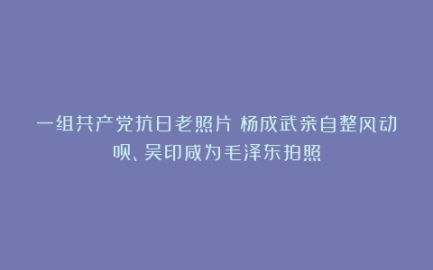一组共产党抗日老照片:杨成武亲自整风动员、吴印咸为毛泽东拍照