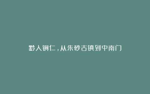 黔入铜仁，从朱砂古镇到中南门